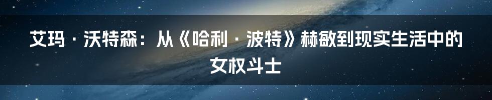 艾玛·沃特森：从《哈利·波特》赫敏到现实生活中的女权斗士