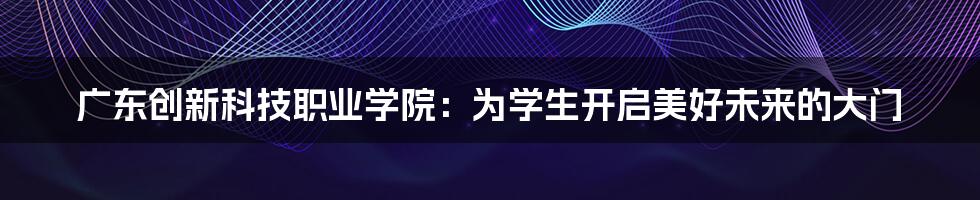 广东创新科技职业学院：为学生开启美好未来的大门