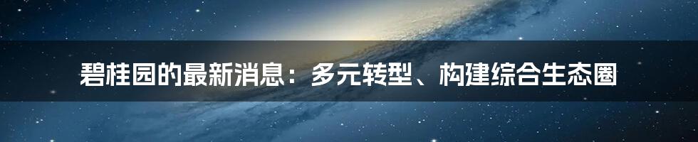 碧桂园的最新消息：多元转型、构建综合生态圈