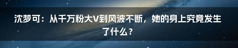 沈梦可：从千万粉大V到风波不断，她的身上究竟发生了什么？