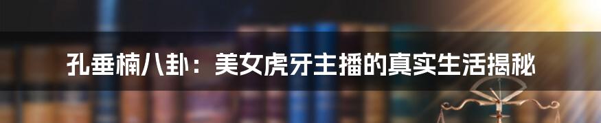 孔垂楠八卦：美女虎牙主播的真实生活揭秘