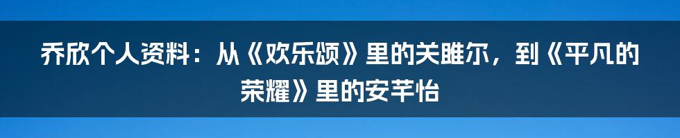 乔欣个人资料：从《欢乐颂》里的关雎尔，到《平凡的荣耀》里的安芊怡