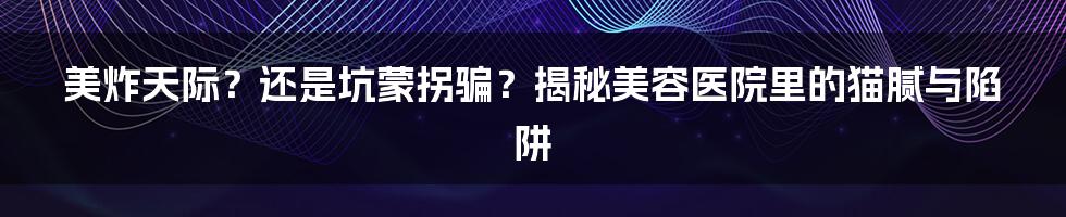 美炸天际？还是坑蒙拐骗？揭秘美容医院里的猫腻与陷阱