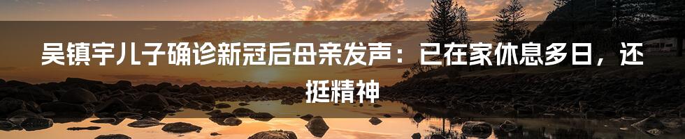 吴镇宇儿子确诊新冠后母亲发声：已在家休息多日，还挺精神