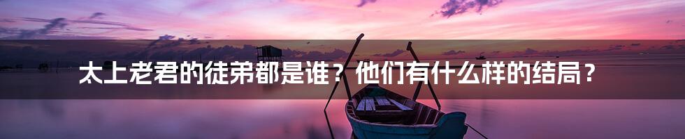 太上老君的徒弟都是谁？他们有什么样的结局？