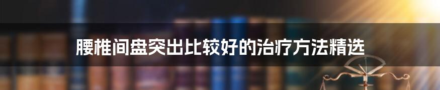 腰椎间盘突出比较好的治疗方法精选