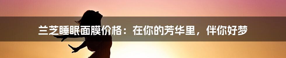 兰芝睡眠面膜价格：在你的芳华里，伴你好梦