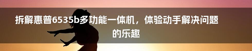 拆解惠普6535b多功能一体机，体验动手解决问题的乐趣