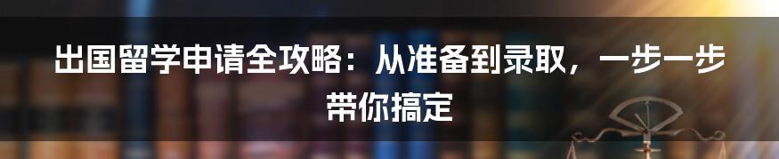 出国留学申请全攻略：从准备到录取，一步一步带你搞定