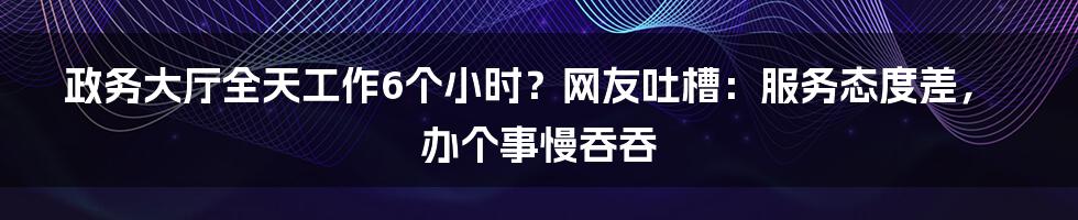 政务大厅全天工作6个小时？网友吐槽：服务态度差，办个事慢吞吞