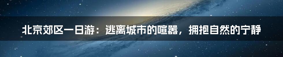 北京郊区一日游：逃离城市的喧嚣，拥抱自然的宁静