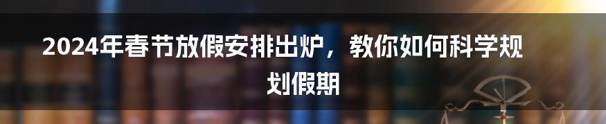 2024年春节放假安排出炉，教你如何科学规划假期