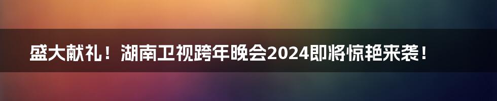 盛大献礼！湖南卫视跨年晚会2024即将惊艳来袭！