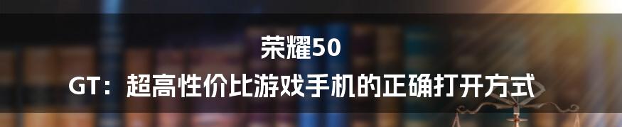 荣耀50 GT：超高性价比游戏手机的正确打开方式