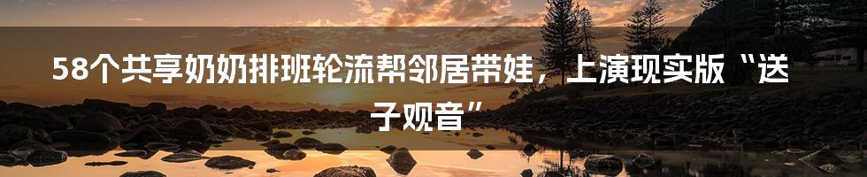 58个共享奶奶排班轮流帮邻居带娃，上演现实版“送子观音”