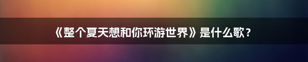 《整个夏天想和你环游世界》是什么歌？