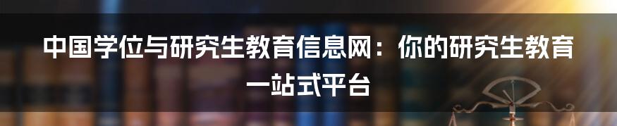 中国学位与研究生教育信息网：你的研究生教育一站式平台