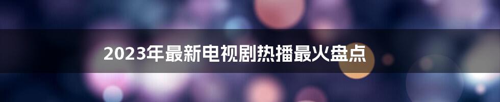 2023年最新电视剧热播最火盘点