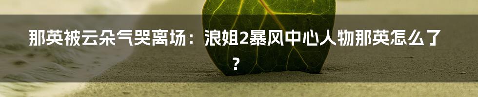 那英被云朵气哭离场：浪姐2暴风中心人物那英怎么了？