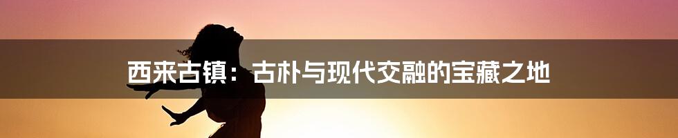 西来古镇：古朴与现代交融的宝藏之地