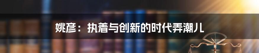 姚彦：执着与创新的时代弄潮儿