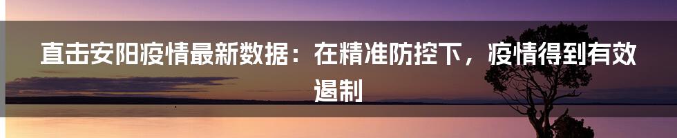 直击安阳疫情最新数据：在精准防控下，疫情得到有效遏制