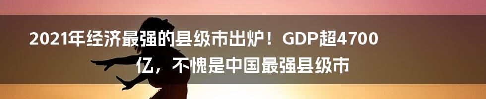 2021年经济最强的县级市出炉！GDP超4700亿，不愧是中国最强县级市