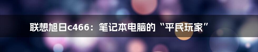 联想旭日c466：笔记本电脑的“平民玩家”