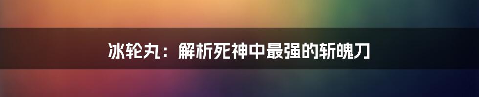 冰轮丸：解析死神中最强的斩魄刀