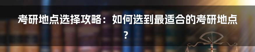 考研地点选择攻略：如何选到最适合的考研地点？