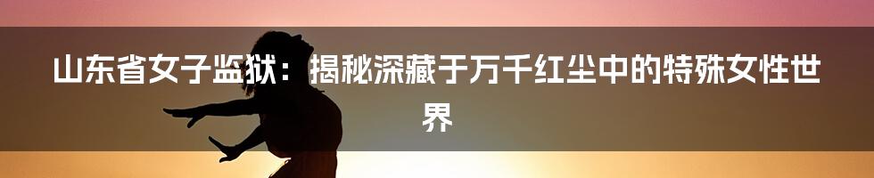 山东省女子监狱：揭秘深藏于万千红尘中的特殊女性世界