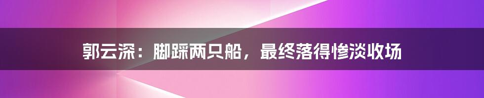 郭云深：脚踩两只船，最终落得惨淡收场