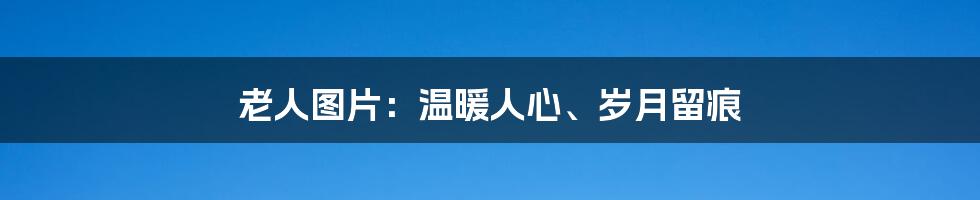 老人图片：温暖人心、岁月留痕