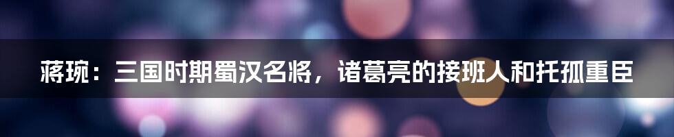 蒋琬：三国时期蜀汉名将，诸葛亮的接班人和托孤重臣