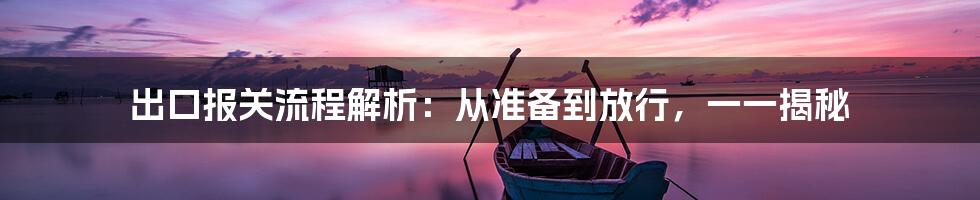 出口报关流程解析：从准备到放行，一一揭秘