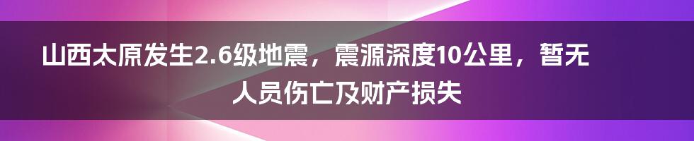 山西太原发生2.6级地震，震源深度10公里，暂无人员伤亡及财产损失