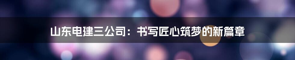 山东电建三公司：书写匠心筑梦的新篇章