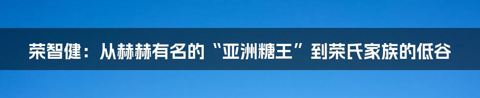 荣智健：从赫赫有名的“亚洲糖王”到荣氏家族的低谷