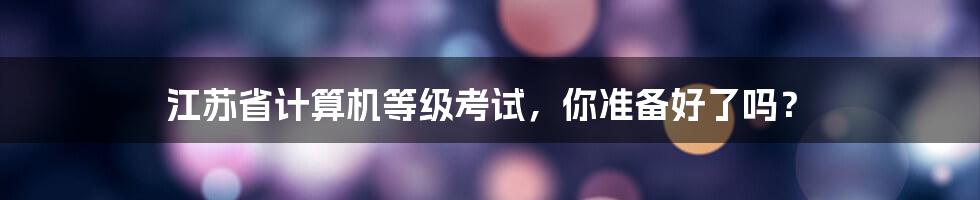 江苏省计算机等级考试，你准备好了吗？