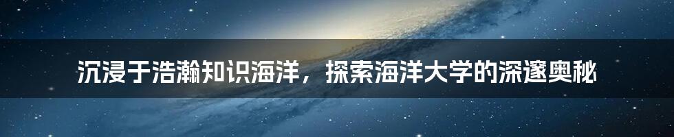 沉浸于浩瀚知识海洋，探索海洋大学的深邃奥秘