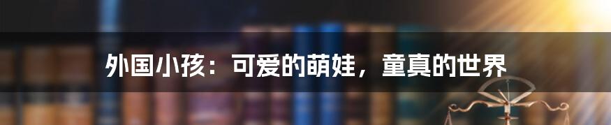 外国小孩：可爱的萌娃，童真的世界