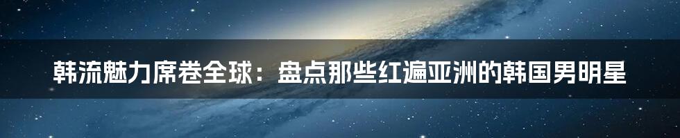 韩流魅力席卷全球：盘点那些红遍亚洲的韩国男明星