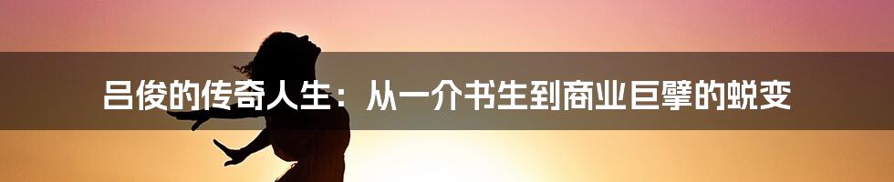 吕俊的传奇人生：从一介书生到商业巨擘的蜕变