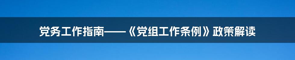 党务工作指南——《党组工作条例》政策解读