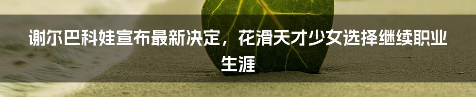 谢尔巴科娃宣布最新决定，花滑天才少女选择继续职业生涯