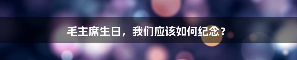 毛主席生日，我们应该如何纪念？