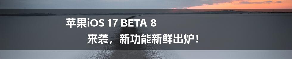 苹果iOS 17 BETA 8 来袭，新功能新鲜出炉！