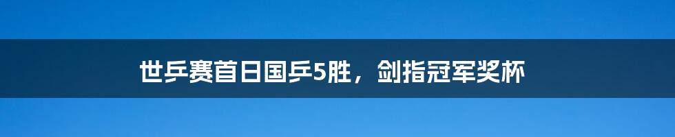 世乒赛首日国乒5胜，剑指冠军奖杯