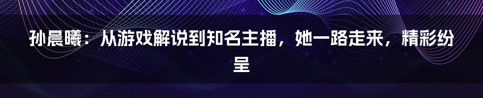 孙晨曦：从游戏解说到知名主播，她一路走来，精彩纷呈