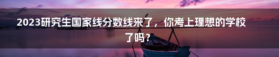 2023研究生国家线分数线来了，你考上理想的学校了吗？